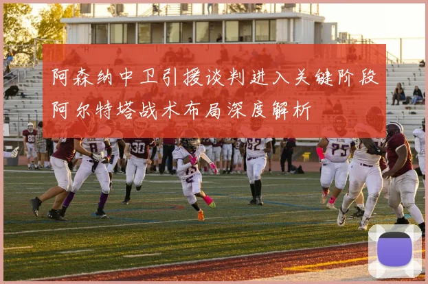 阿森纳中卫引援谈判进入关键阶段阿尔特塔战术布局深度解析