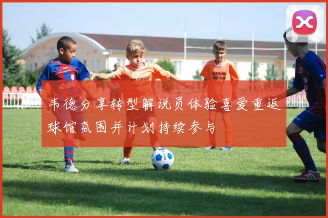 韦德分享转型解说员体验喜爱重返球馆氛围并计划持续参与