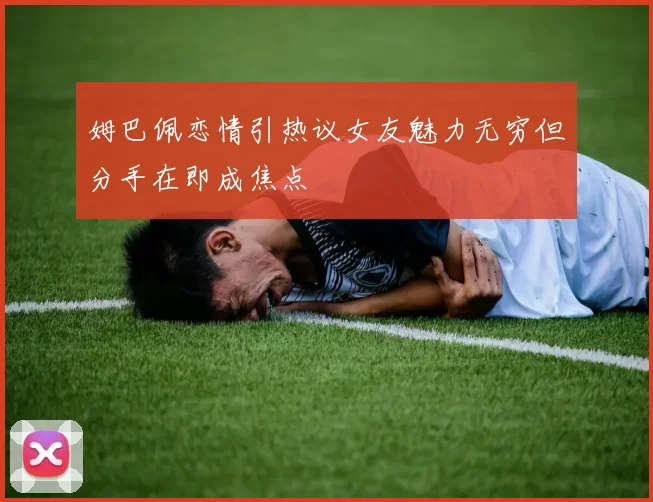 姆巴佩恋情引热议女友魅力无穷但分手在即成焦点