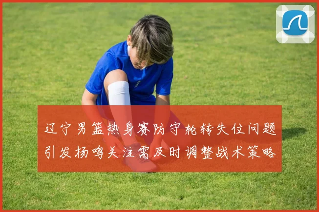 辽宁男篮热身赛防守轮转失位问题引发杨鸣关注需及时调整战术策略