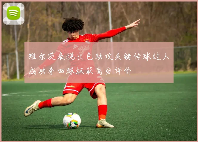 维尔茨表现出色助攻关键传球过人成功夺回球权获高分评价