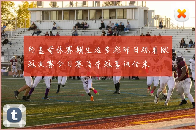约基奇休赛期生活多彩昨日观看欧冠决赛今日赛马夺冠喜讯传来