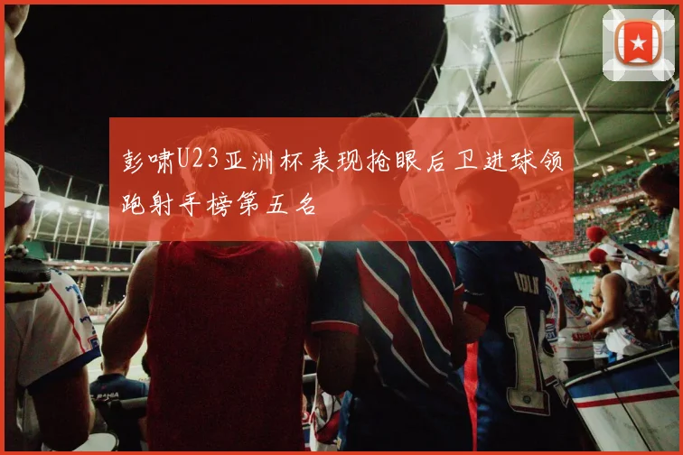 彭啸U23亚洲杯表现抢眼后卫进球领跑射手榜第五名
