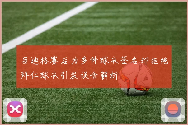 吕迪格赛后为多件球衣签名却拒绝拜仁球衣引发误会解析
