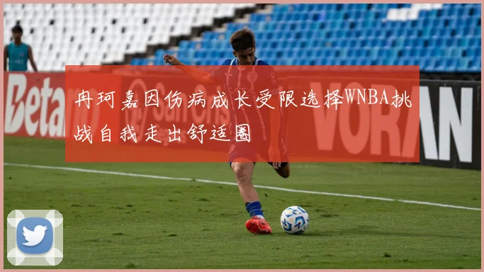 冉珂嘉因伤病成长受限选择WNBA挑战自我走出舒适圈