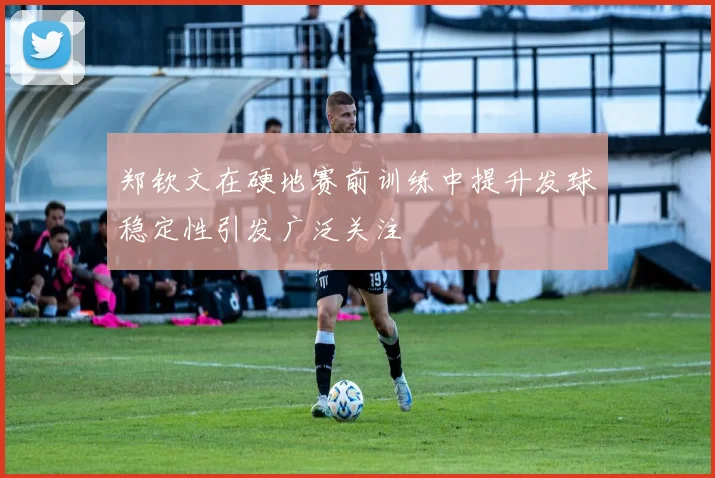 郑钦文在硬地赛前训练中提升发球稳定性引发广泛关注