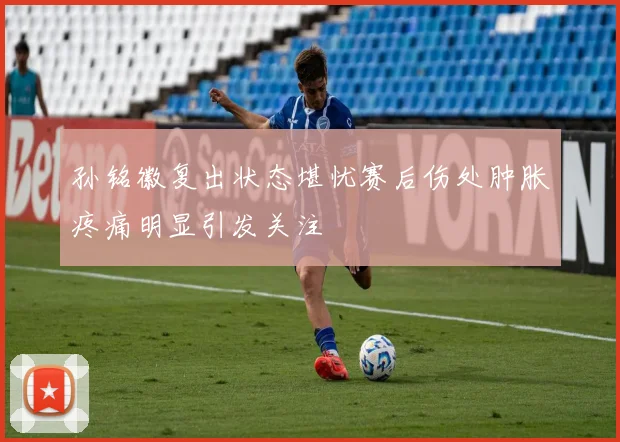 孙铭徽复出状态堪忧赛后伤处肿胀疼痛明显引发关注