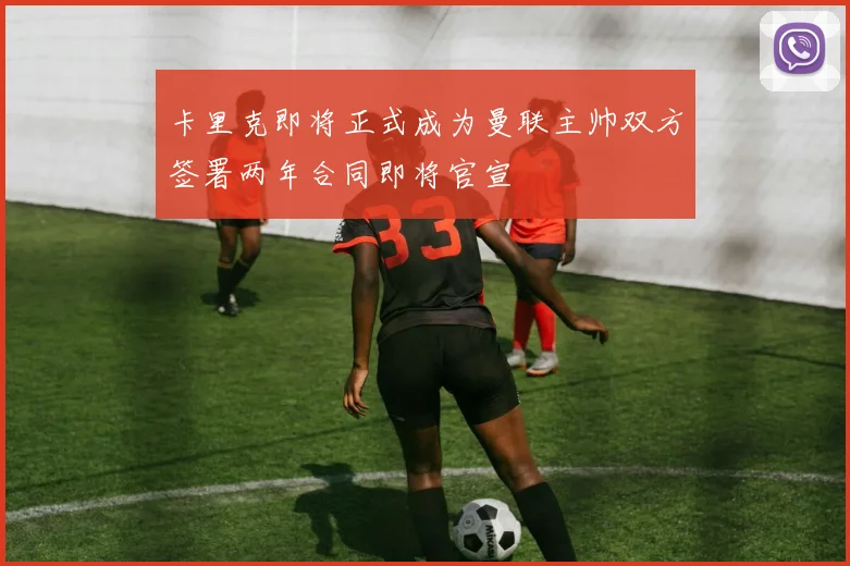卡里克即将正式成为曼联主帅双方签署两年合同即将官宣