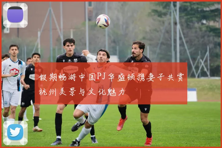 假期畅游中国PJ华盛顿携妻子共赏杭州美景与文化魅力