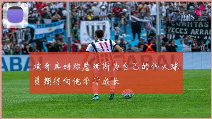埃奇库姆称詹姆斯为自己的伟大球员期待向他学习成长
