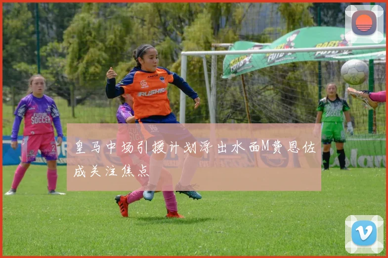 皇马中场引援计划浮出水面M费恩佐成关注焦点