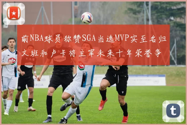 前NBA球员称赞SGA当选MVP实至名归文班和卢卡将主宰未来十年荣誉争夺