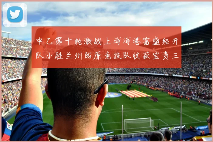 中乙第十轮激战上海海港富盛经开队小胜兰州陇原竞技队收获宝贵三分