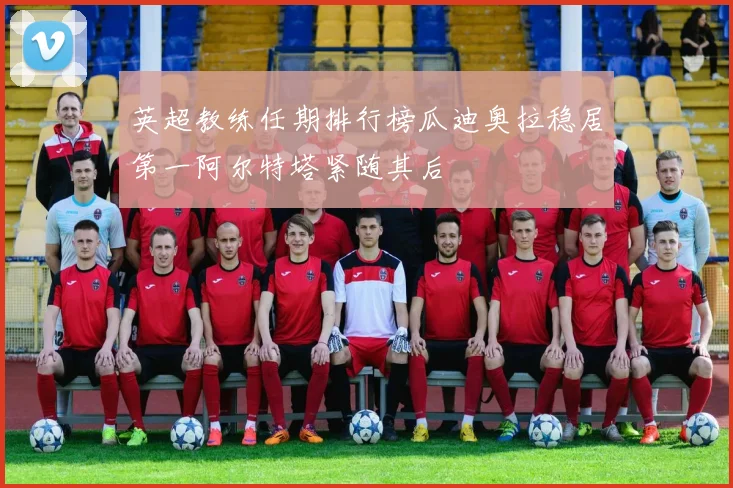 英超教练任期排行榜瓜迪奥拉稳居第一阿尔特塔紧随其后