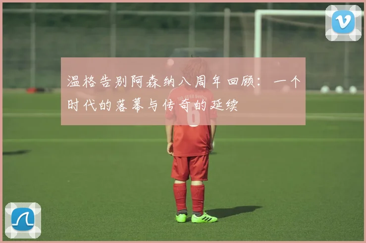 温格告别阿森纳八周年回顾：一个时代的落幕与传奇的延续