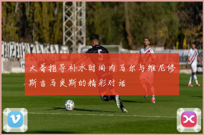 大哥指导补水时间内马尔与维尼修斯吉马良斯的精彩对话