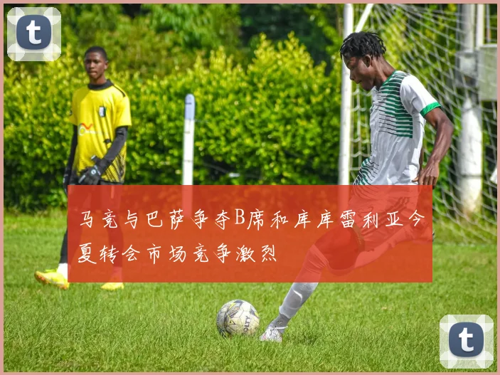 马竞与巴萨争夺B席和库库雷利亚今夏转会市场竞争激烈