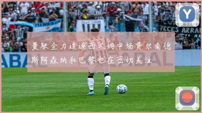 曼联全力追逐西汉姆中场费尔南德斯阿森纳和巴黎也在密切关注