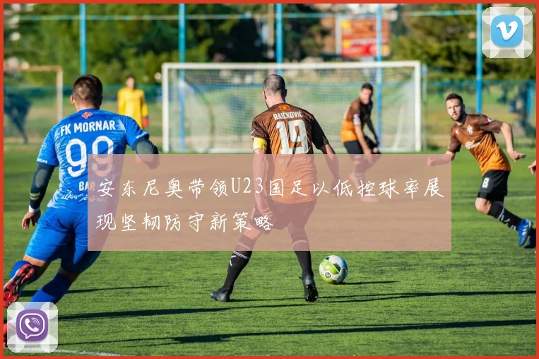 安东尼奥带领U23国足以低控球率展现坚韧防守新策略