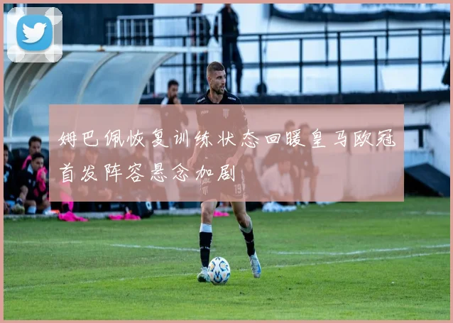 姆巴佩恢复训练状态回暖皇马欧冠首发阵容悬念加剧