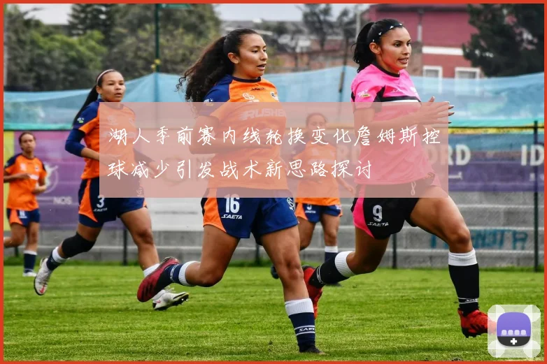 湖人季前赛内线轮换变化詹姆斯控球减少引发战术新思路探讨