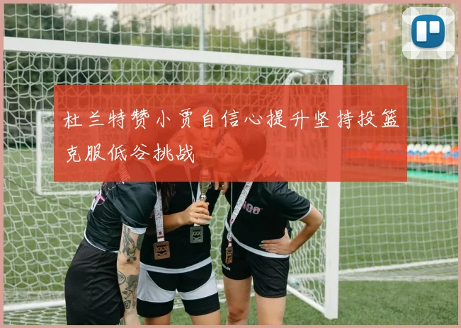 杜兰特赞小贾自信心提升坚持投篮克服低谷挑战