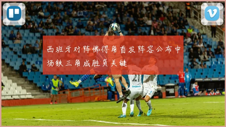 西班牙对阵佛得角首发阵容公布中场铁三角成胜负关键