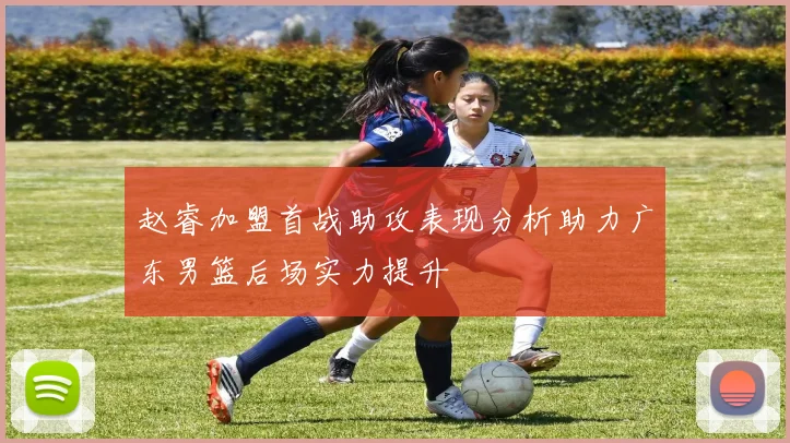 赵睿加盟首战助攻表现分析助力广东男篮后场实力提升