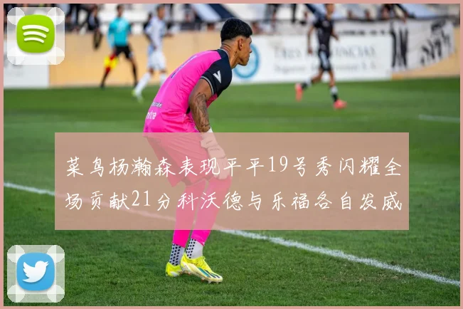 菜鸟杨瀚森表现平平19号秀闪耀全场贡献21分科沃德与乐福各自发威
