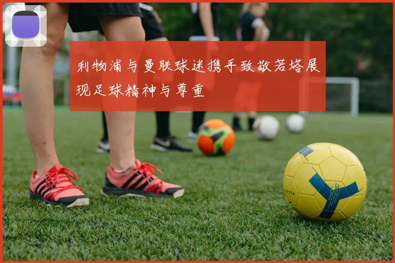 利物浦与曼联球迷携手致敬若塔展现足球精神与尊重