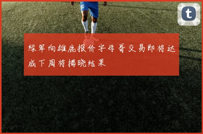 绿军向雄鹿报价字母哥交易即将达成下周将揭晓结果