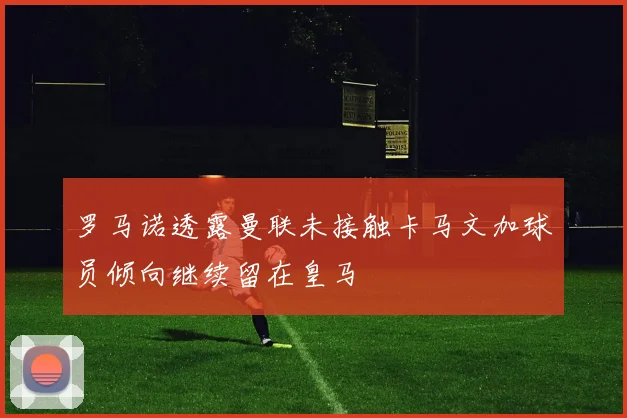 罗马诺透露曼联未接触卡马文加球员倾向继续留在皇马