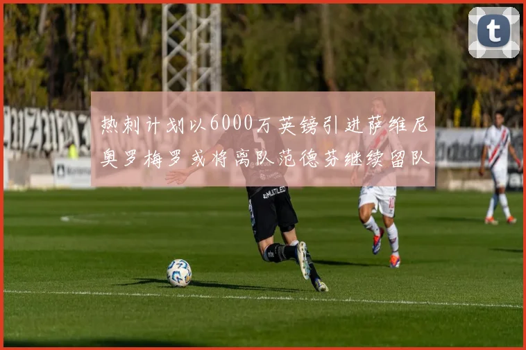 热刺计划以6000万英镑引进萨维尼奥罗梅罗或将离队范德芬继续留队