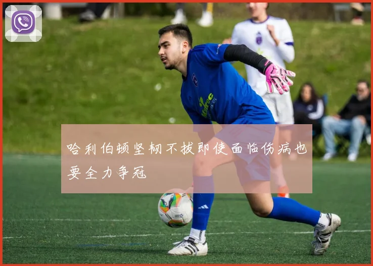 哈利伯顿坚韧不拔即使面临伤病也要全力争冠